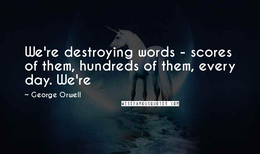 George Orwell Quotes: We're destroying words - scores of them, hundreds of them, every day. We're