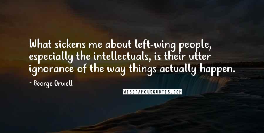 George Orwell Quotes: What sickens me about left-wing people, especially the intellectuals, is their utter ignorance of the way things actually happen.