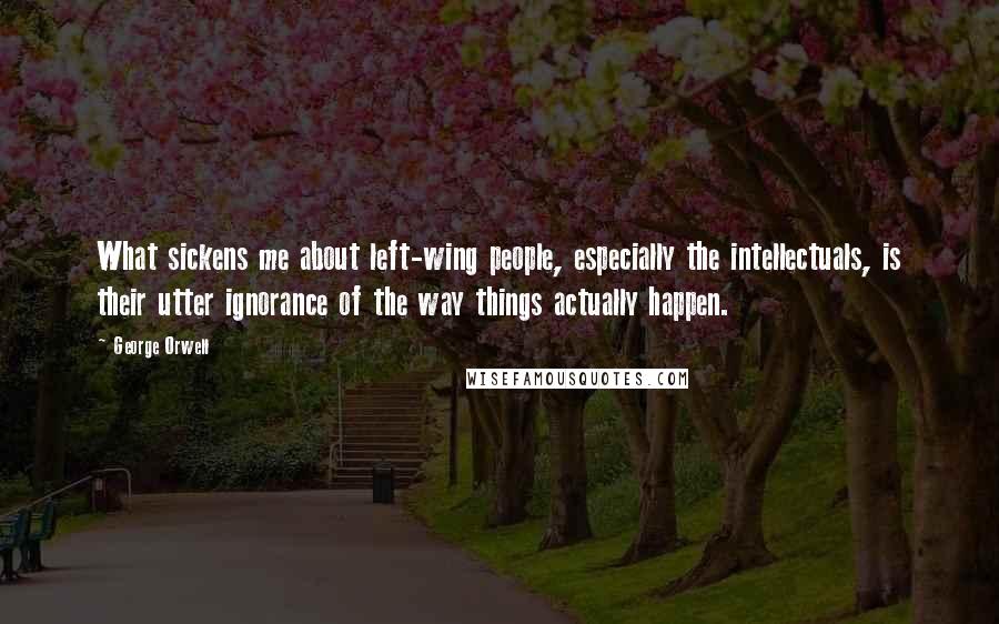 George Orwell Quotes: What sickens me about left-wing people, especially the intellectuals, is their utter ignorance of the way things actually happen.