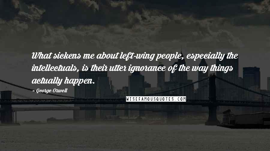 George Orwell Quotes: What sickens me about left-wing people, especially the intellectuals, is their utter ignorance of the way things actually happen.