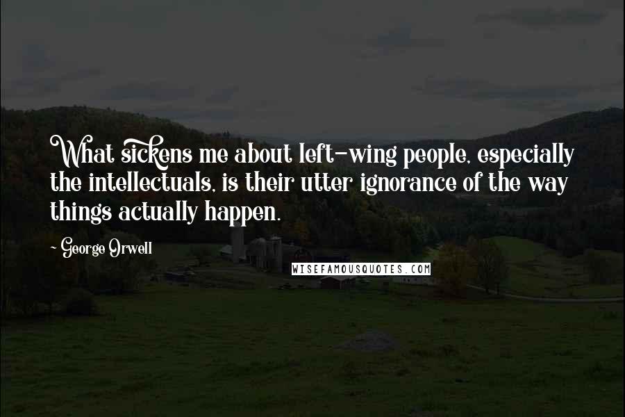 George Orwell Quotes: What sickens me about left-wing people, especially the intellectuals, is their utter ignorance of the way things actually happen.