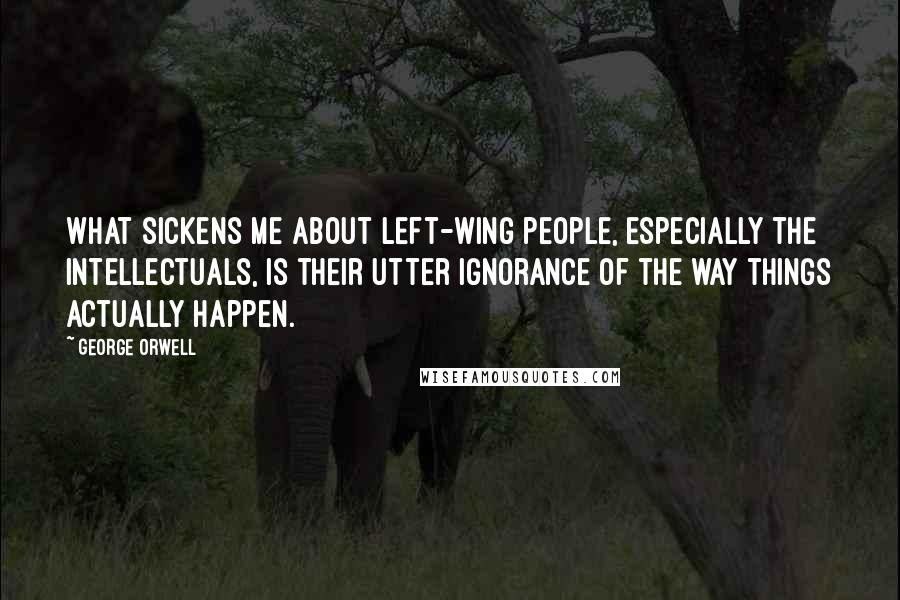 George Orwell Quotes: What sickens me about left-wing people, especially the intellectuals, is their utter ignorance of the way things actually happen.