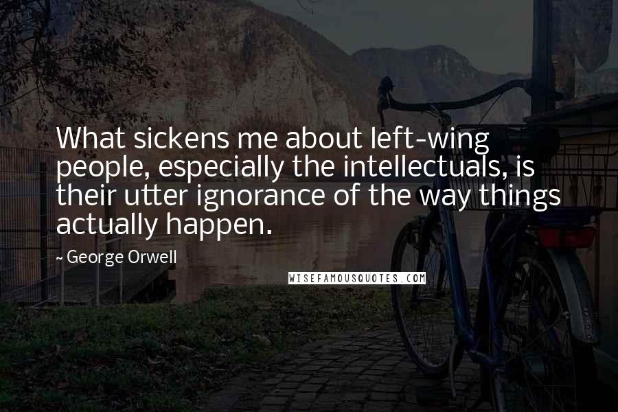 George Orwell Quotes: What sickens me about left-wing people, especially the intellectuals, is their utter ignorance of the way things actually happen.