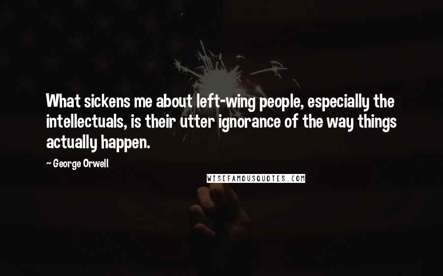 George Orwell Quotes: What sickens me about left-wing people, especially the intellectuals, is their utter ignorance of the way things actually happen.