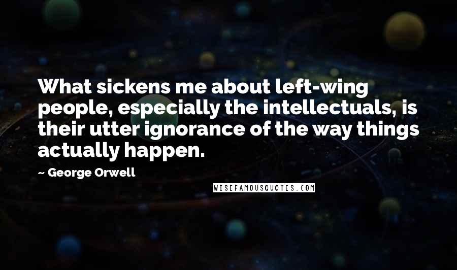 George Orwell Quotes: What sickens me about left-wing people, especially the intellectuals, is their utter ignorance of the way things actually happen.