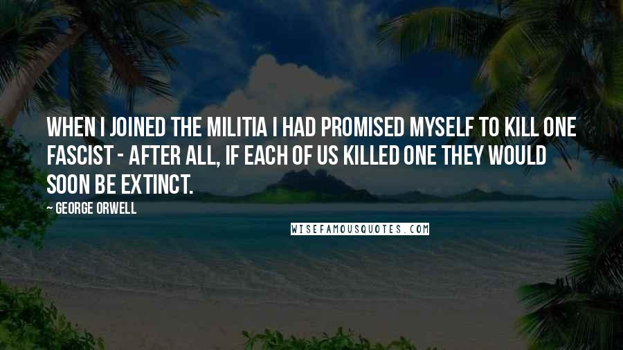 George Orwell Quotes: When I joined the militia I had promised myself to kill one Fascist - after all, if each of us killed one they would soon be extinct.