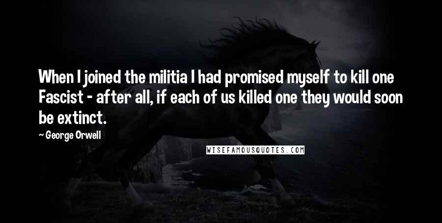 George Orwell Quotes: When I joined the militia I had promised myself to kill one Fascist - after all, if each of us killed one they would soon be extinct.