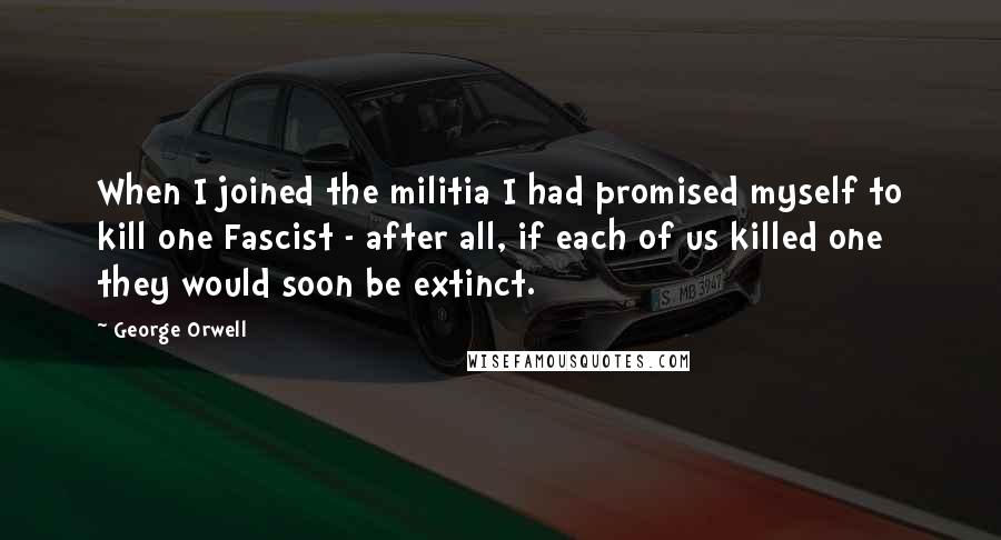 George Orwell Quotes: When I joined the militia I had promised myself to kill one Fascist - after all, if each of us killed one they would soon be extinct.