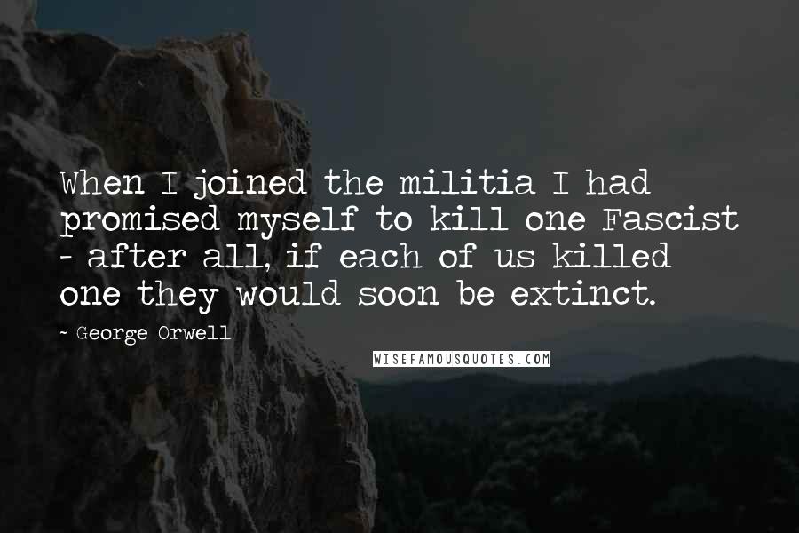 George Orwell Quotes: When I joined the militia I had promised myself to kill one Fascist - after all, if each of us killed one they would soon be extinct.