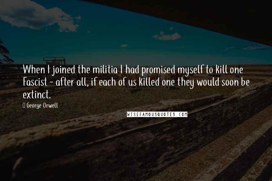 George Orwell Quotes: When I joined the militia I had promised myself to kill one Fascist - after all, if each of us killed one they would soon be extinct.