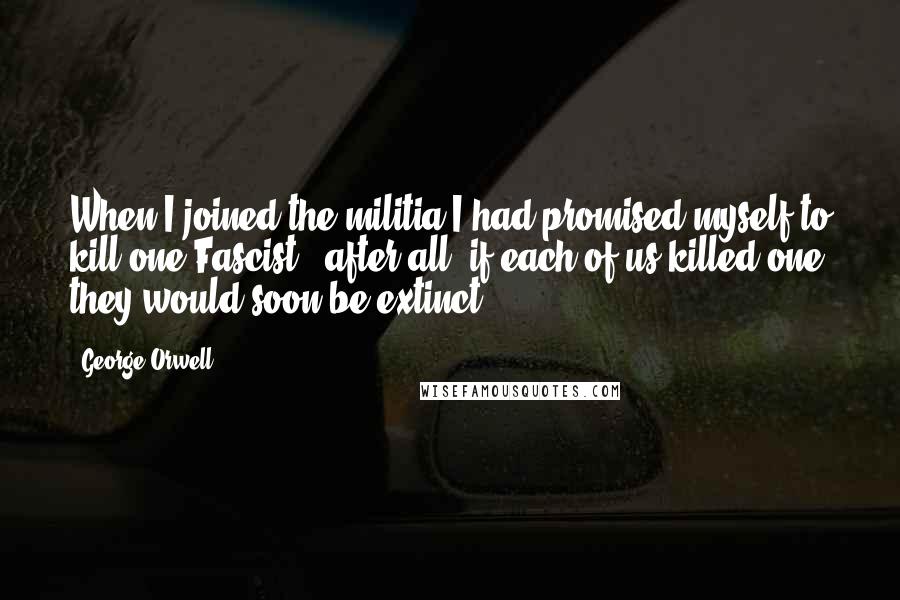 George Orwell Quotes: When I joined the militia I had promised myself to kill one Fascist - after all, if each of us killed one they would soon be extinct.