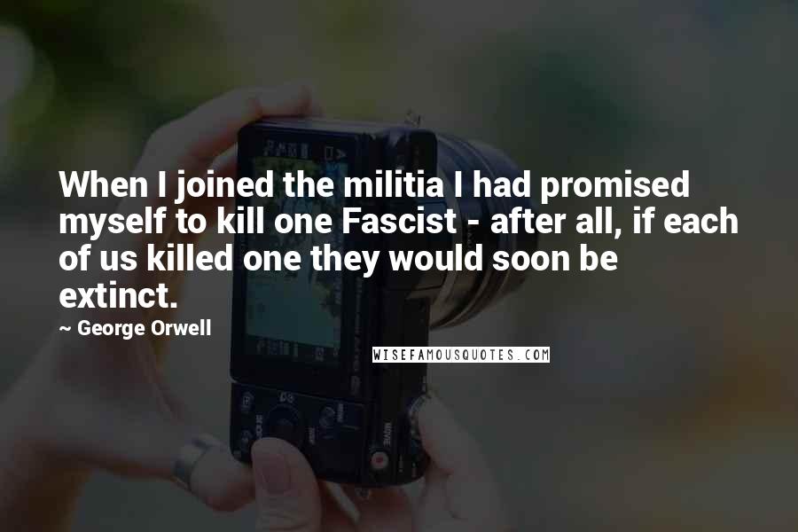 George Orwell Quotes: When I joined the militia I had promised myself to kill one Fascist - after all, if each of us killed one they would soon be extinct.