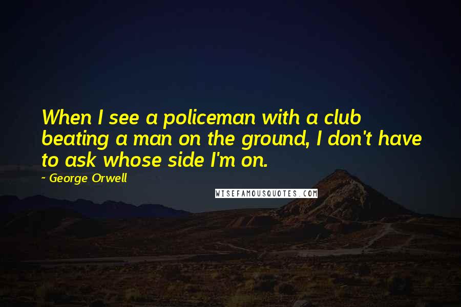 George Orwell Quotes: When I see a policeman with a club beating a man on the ground, I don't have to ask whose side I'm on.