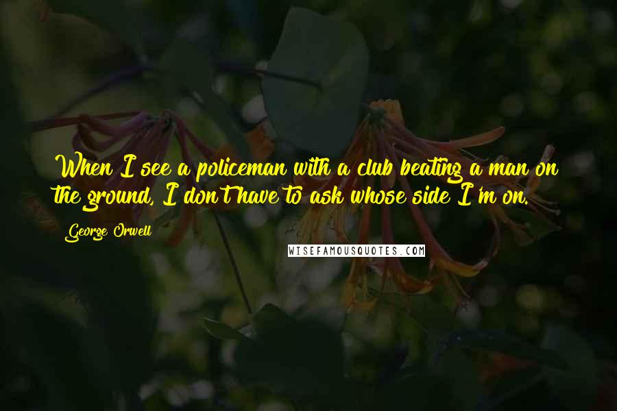George Orwell Quotes: When I see a policeman with a club beating a man on the ground, I don't have to ask whose side I'm on.