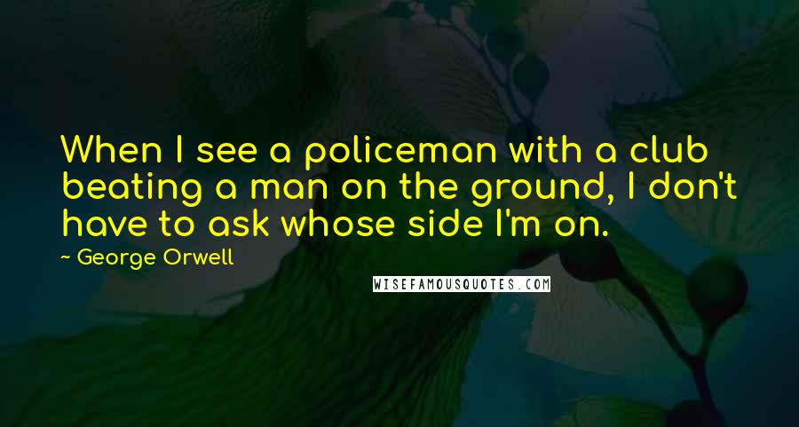 George Orwell Quotes: When I see a policeman with a club beating a man on the ground, I don't have to ask whose side I'm on.