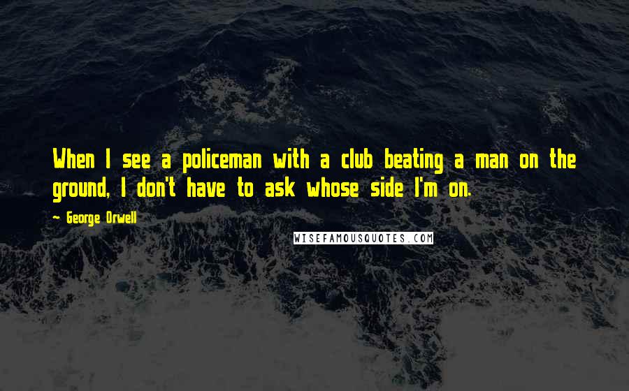 George Orwell Quotes: When I see a policeman with a club beating a man on the ground, I don't have to ask whose side I'm on.