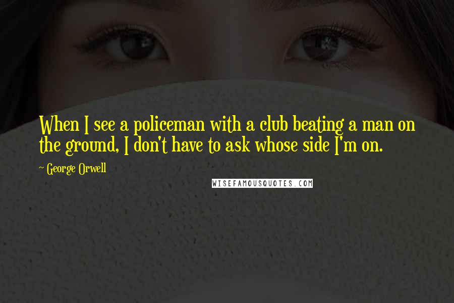 George Orwell Quotes: When I see a policeman with a club beating a man on the ground, I don't have to ask whose side I'm on.