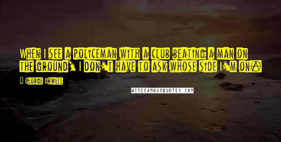 George Orwell Quotes: When I see a policeman with a club beating a man on the ground, I don't have to ask whose side I'm on.
