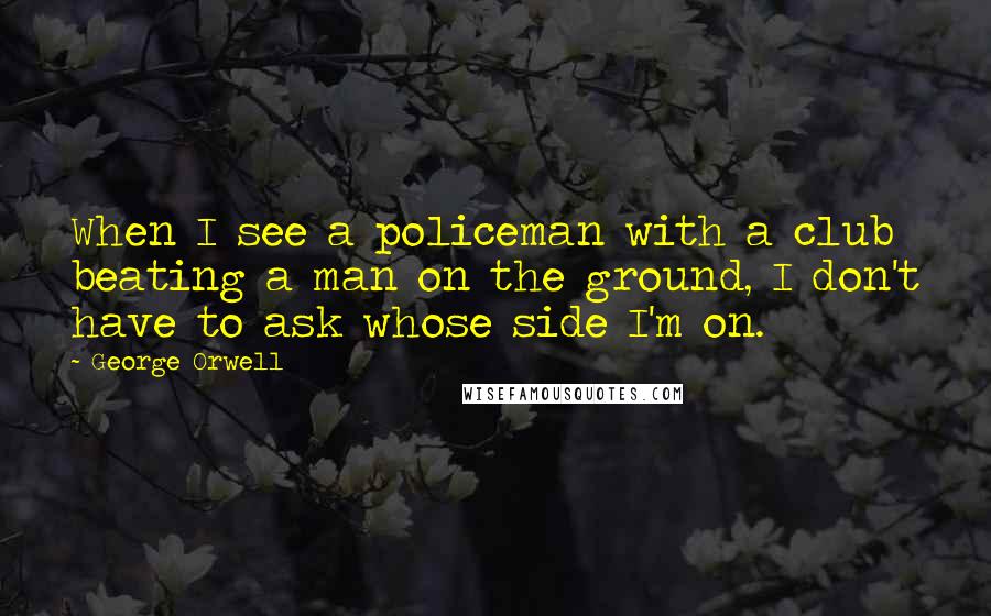 George Orwell Quotes: When I see a policeman with a club beating a man on the ground, I don't have to ask whose side I'm on.