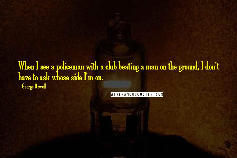 George Orwell Quotes: When I see a policeman with a club beating a man on the ground, I don't have to ask whose side I'm on.