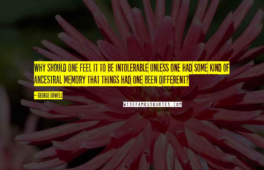 George Orwell Quotes: Why should one feel it to be intolerable unless one had some kind of ancestral memory that things had one been different?