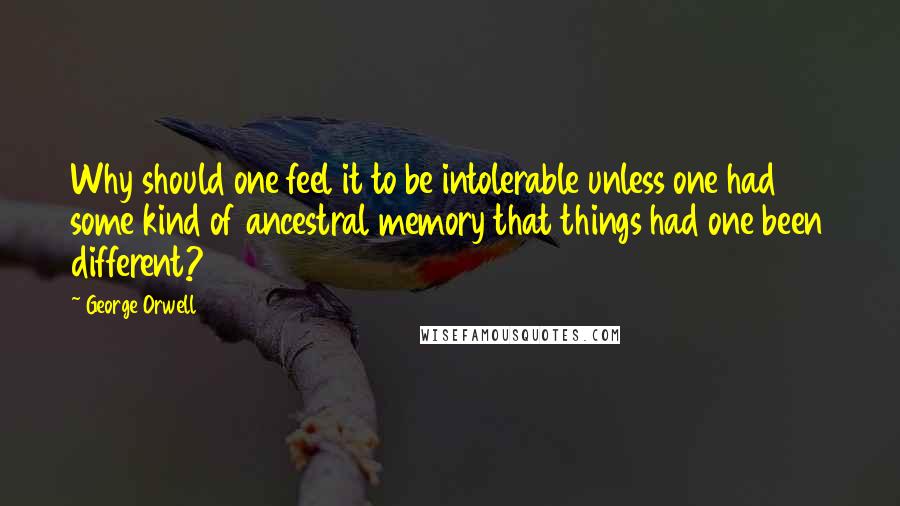 George Orwell Quotes: Why should one feel it to be intolerable unless one had some kind of ancestral memory that things had one been different?