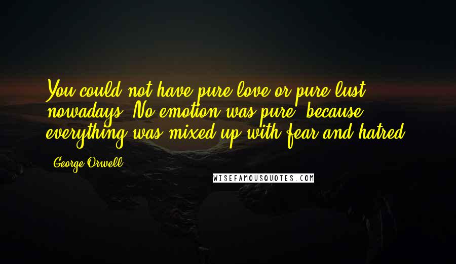 George Orwell Quotes: You could not have pure love or pure lust nowadays. No emotion was pure, because everything was mixed up with fear and hatred.