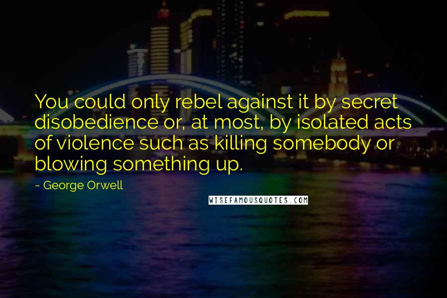 George Orwell Quotes: You could only rebel against it by secret disobedience or, at most, by isolated acts of violence such as killing somebody or blowing something up.