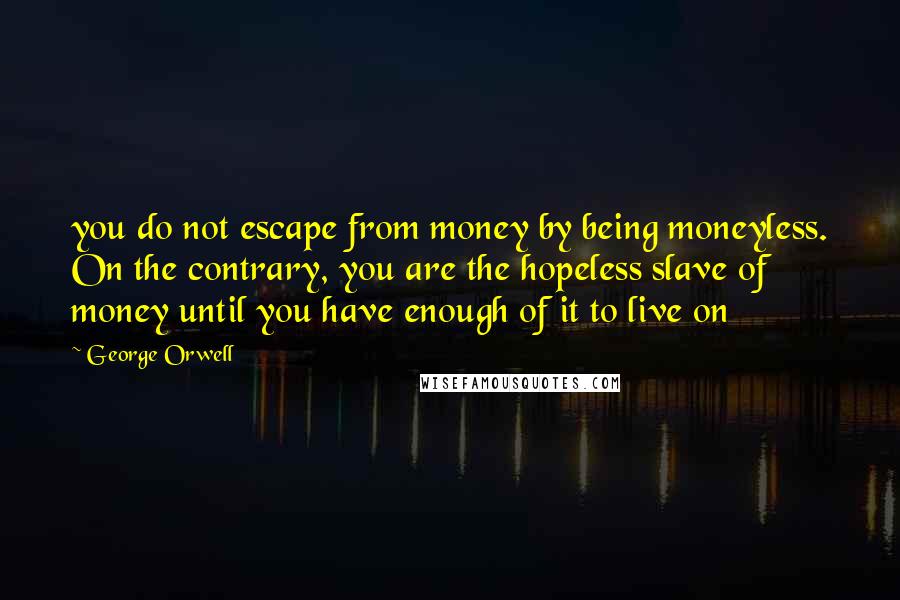 George Orwell Quotes: you do not escape from money by being moneyless. On the contrary, you are the hopeless slave of money until you have enough of it to live on