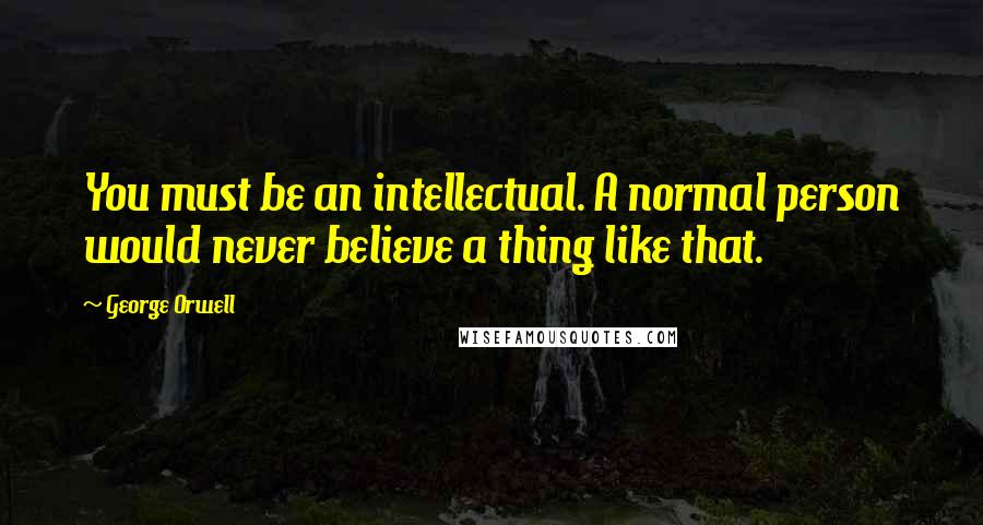 George Orwell Quotes: You must be an intellectual. A normal person would never believe a thing like that.