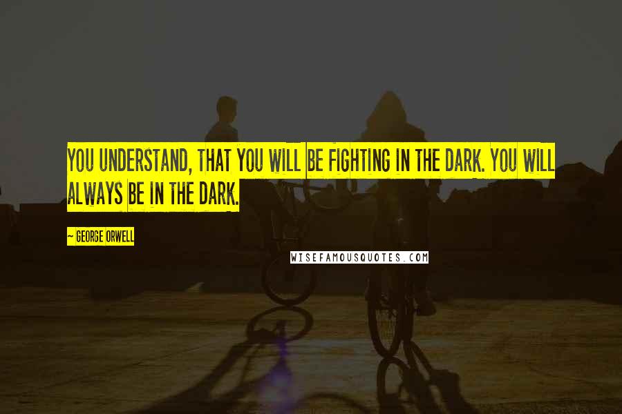 George Orwell Quotes: You understand, that you will be fighting in the dark. You will always be in the dark.