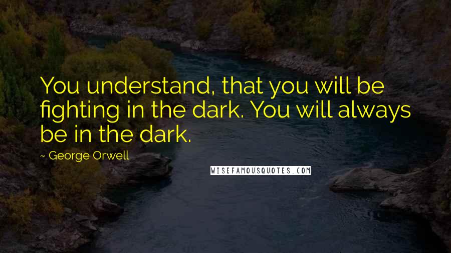 George Orwell Quotes: You understand, that you will be fighting in the dark. You will always be in the dark.