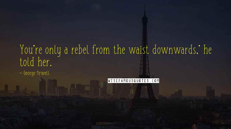 George Orwell Quotes: You're only a rebel from the waist downwards,' he told her.