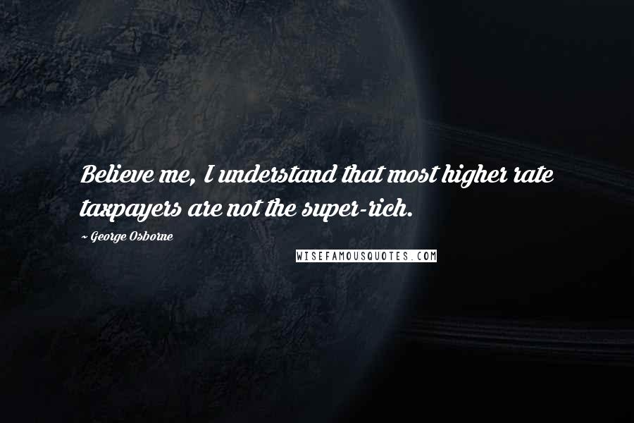 George Osborne Quotes: Believe me, I understand that most higher rate taxpayers are not the super-rich.