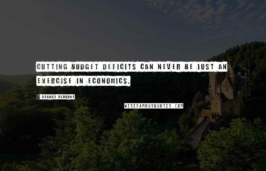 George Osborne Quotes: Cutting budget deficits can never be just an exercise in economics.