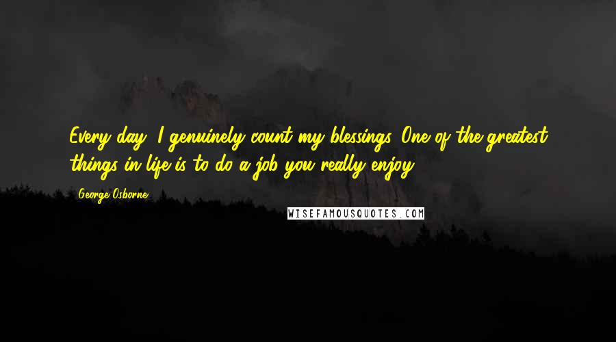 George Osborne Quotes: Every day, I genuinely count my blessings. One of the greatest things in life is to do a job you really enjoy.