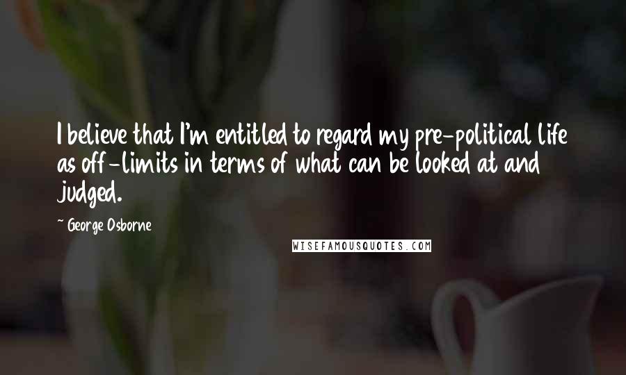 George Osborne Quotes: I believe that I'm entitled to regard my pre-political life as off-limits in terms of what can be looked at and judged.
