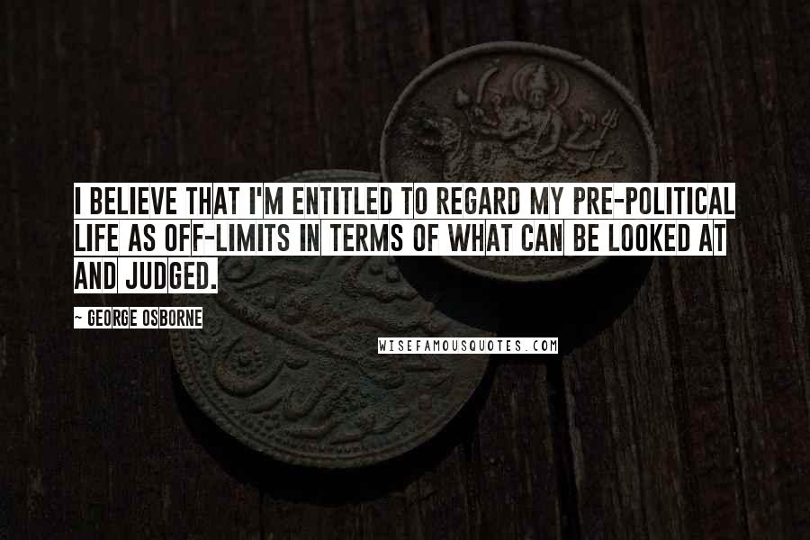 George Osborne Quotes: I believe that I'm entitled to regard my pre-political life as off-limits in terms of what can be looked at and judged.