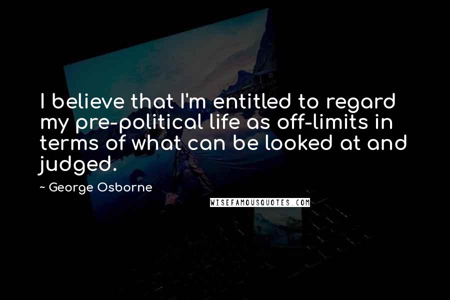 George Osborne Quotes: I believe that I'm entitled to regard my pre-political life as off-limits in terms of what can be looked at and judged.