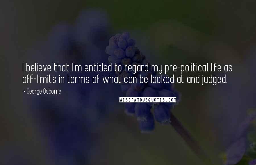George Osborne Quotes: I believe that I'm entitled to regard my pre-political life as off-limits in terms of what can be looked at and judged.