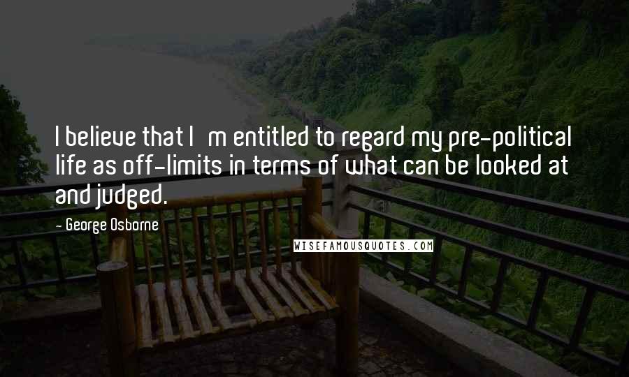 George Osborne Quotes: I believe that I'm entitled to regard my pre-political life as off-limits in terms of what can be looked at and judged.
