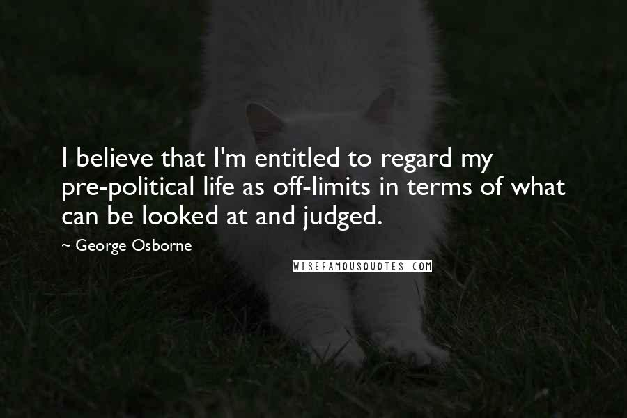 George Osborne Quotes: I believe that I'm entitled to regard my pre-political life as off-limits in terms of what can be looked at and judged.