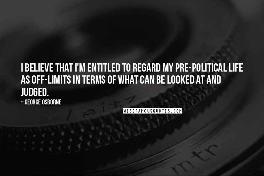 George Osborne Quotes: I believe that I'm entitled to regard my pre-political life as off-limits in terms of what can be looked at and judged.