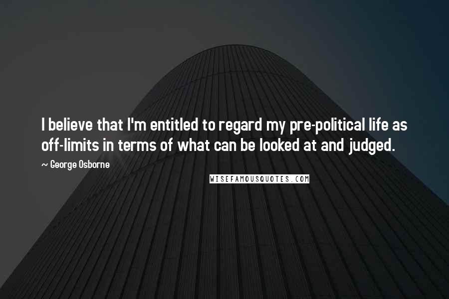 George Osborne Quotes: I believe that I'm entitled to regard my pre-political life as off-limits in terms of what can be looked at and judged.