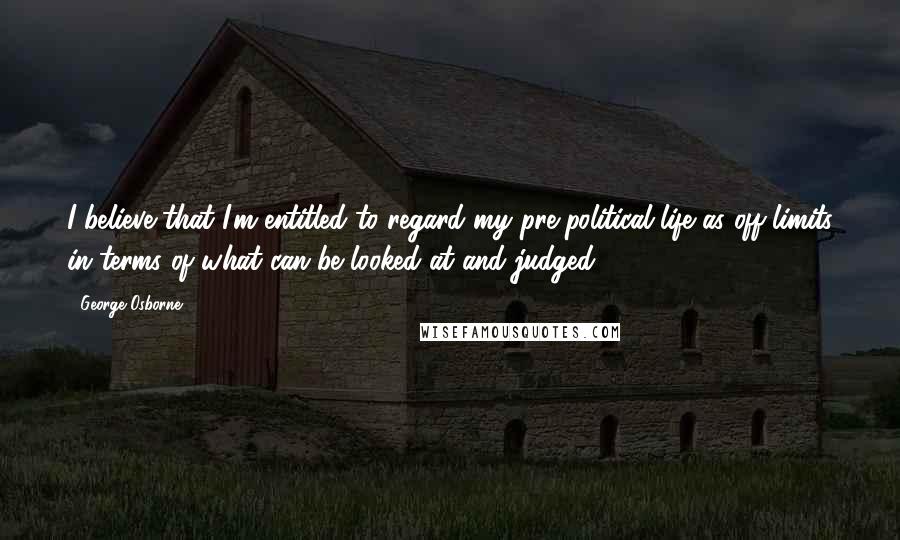 George Osborne Quotes: I believe that I'm entitled to regard my pre-political life as off-limits in terms of what can be looked at and judged.