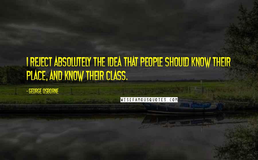George Osborne Quotes: I reject absolutely the idea that people should know their place, and know their class.