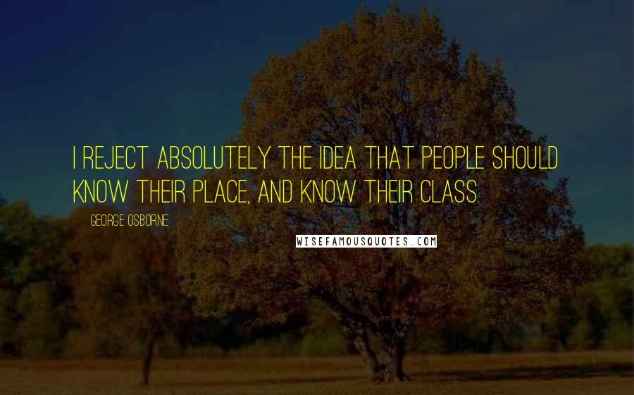 George Osborne Quotes: I reject absolutely the idea that people should know their place, and know their class.