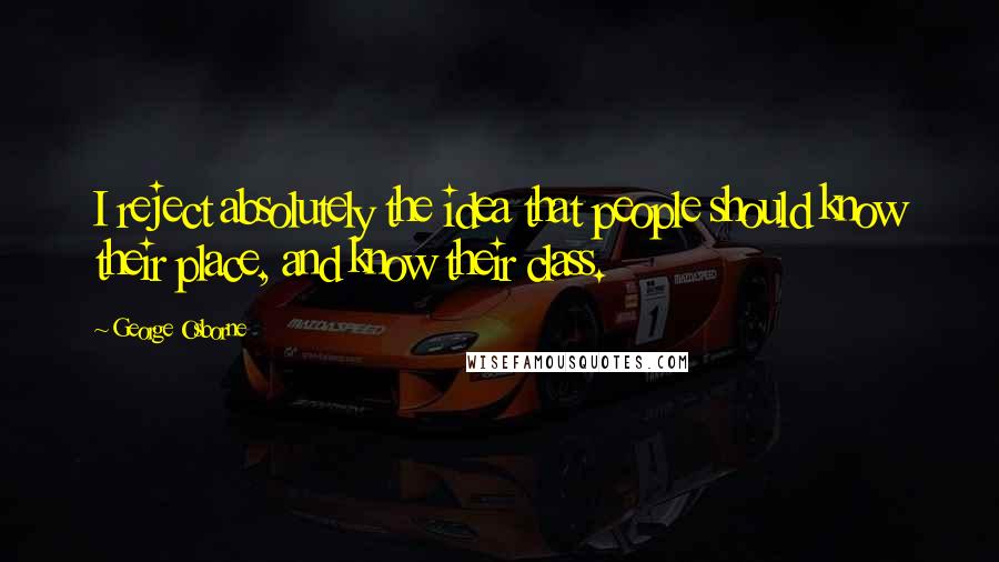 George Osborne Quotes: I reject absolutely the idea that people should know their place, and know their class.