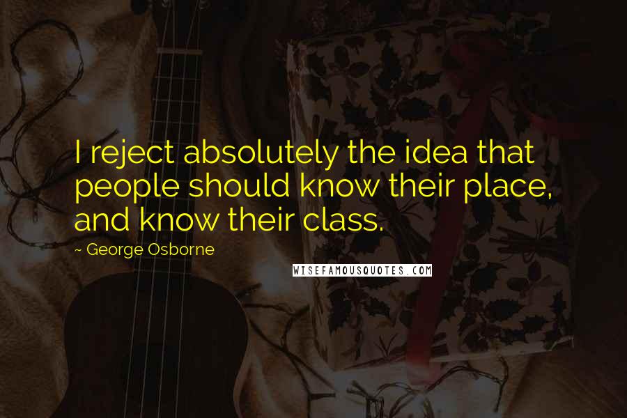 George Osborne Quotes: I reject absolutely the idea that people should know their place, and know their class.