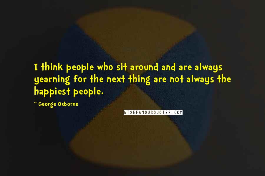 George Osborne Quotes: I think people who sit around and are always yearning for the next thing are not always the happiest people.